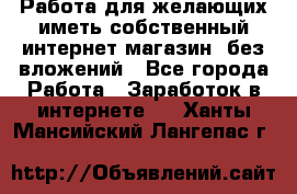  Работа для желающих иметь собственный интернет магазин, без вложений - Все города Работа » Заработок в интернете   . Ханты-Мансийский,Лангепас г.